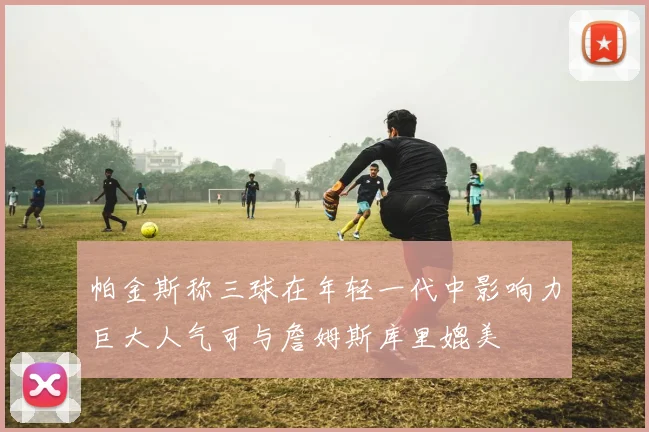 帕金斯称三球在年轻一代中影响力巨大人气可与詹姆斯库里媲美