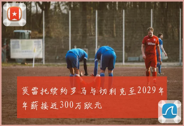 莫雷托续约罗马与切利克至2029年年薪接近300万欧元