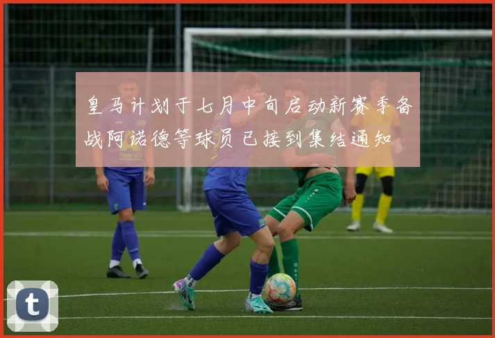 皇马计划于七月中旬启动新赛季备战阿诺德等球员已接到集结通知
