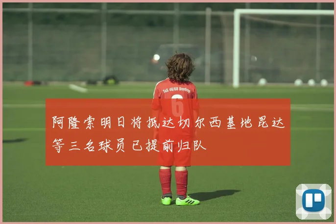 阿隆索明日将抵达切尔西基地昆达等三名球员已提前归队
