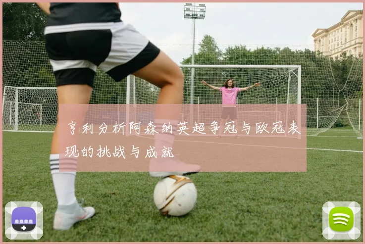 亨利分析阿森纳英超争冠与欧冠表现的挑战与成就