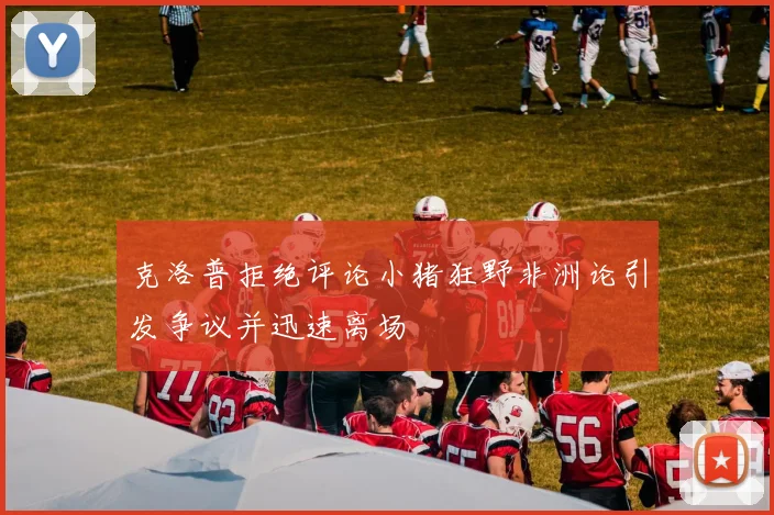 克洛普拒绝评论小猪狂野非洲论引发争议并迅速离场