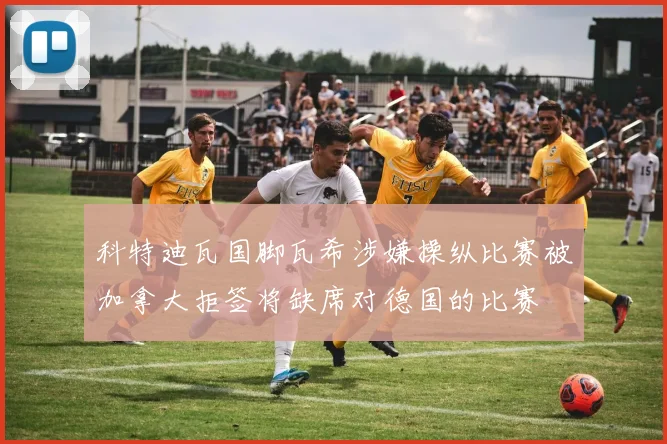 科特迪瓦国脚瓦希涉嫌操纵比赛被加拿大拒签将缺席对德国的比赛