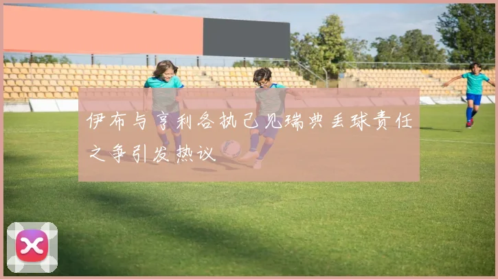 伊布与亨利各执己见瑞典丢球责任之争引发热议
