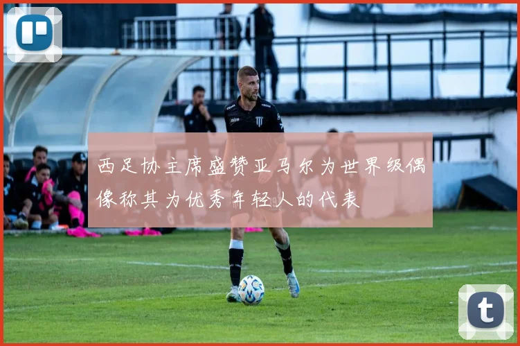 西足协主席盛赞亚马尔为世界级偶像称其为优秀年轻人的代表