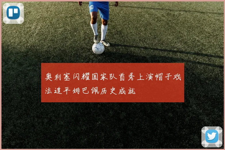 奥利塞闪耀国家队首秀上演帽子戏法追平姆巴佩历史成就