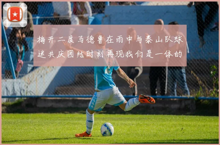 梅开二度马德鲁在雨中与泰山队球迷共庆团结时刻再现我们是一体的精神