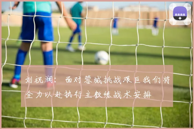 刘祝润：面对蓉城挑战艰巨我们将全力以赴执行主教练战术安排