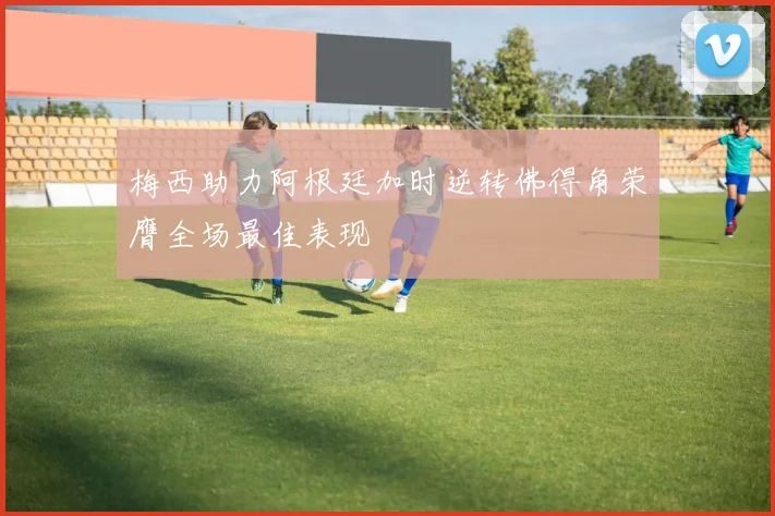 梅西助力阿根廷加时逆转佛得角荣膺全场最佳表现