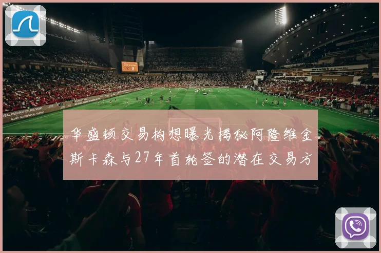 华盛顿交易构想曝光揭秘阿隆维金斯卡森与27年首轮签的潜在交易方案