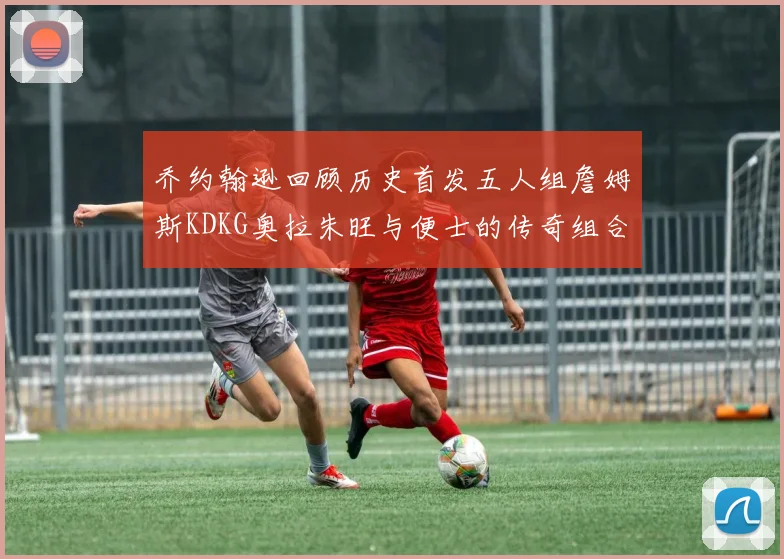 乔约翰逊回顾历史首发五人组詹姆斯KDKG奥拉朱旺与便士的传奇组合