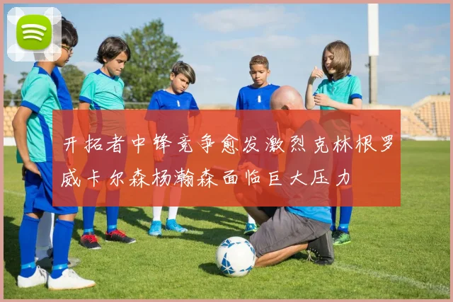 开拓者中锋竞争愈发激烈克林根罗威卡尔森杨瀚森面临巨大压力