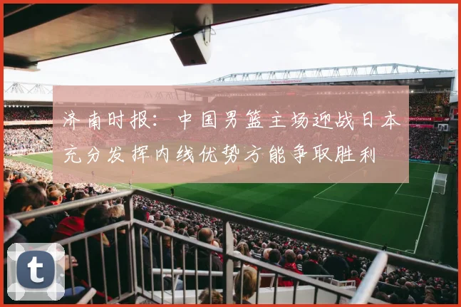 济南时报：中国男篮主场迎战日本充分发挥内线优势方能争取胜利