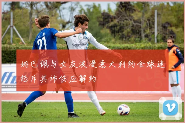 姆巴佩与女友浪漫意大利约会球迷怒斥其诈伤应解约