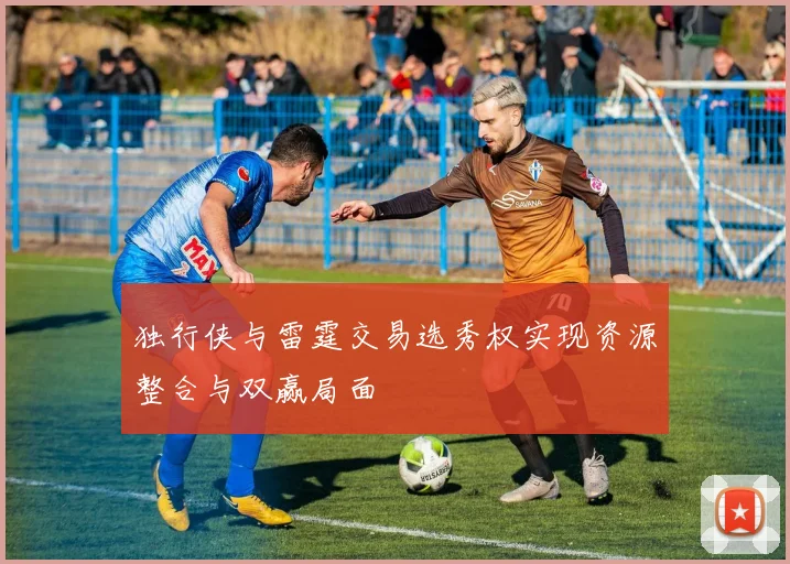 独行侠与雷霆交易选秀权实现资源整合与双赢局面