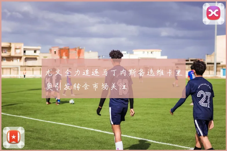 尤文全力追逐马丁内斯备选维卡里奥引发转会市场关注