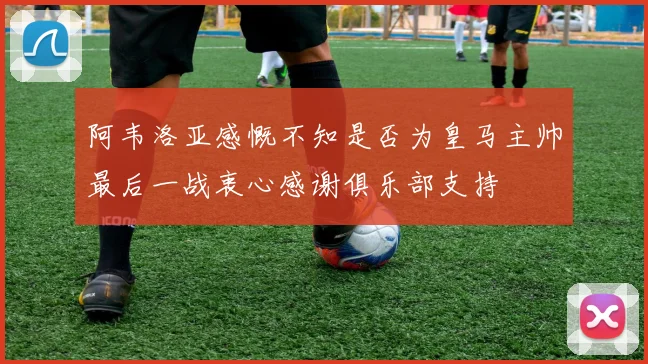 阿韦洛亚感慨不知是否为皇马主帅最后一战衷心感谢俱乐部支持