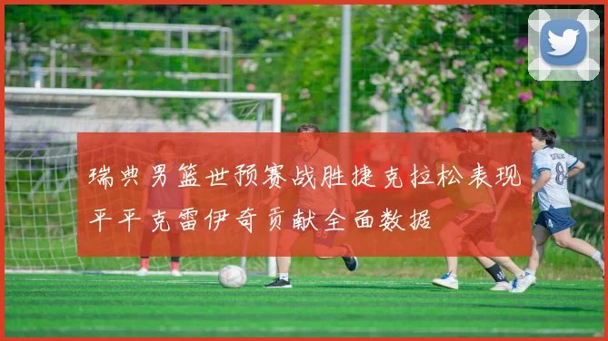瑞典男篮世预赛战胜捷克拉松表现平平克雷伊奇贡献全面数据
