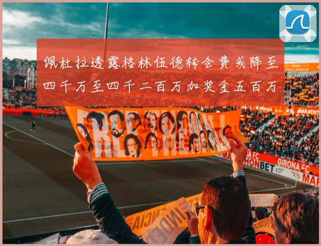 佩杜拉透露格林伍德转会费或降至四千万至四千二百万加奖金五百万至六百万