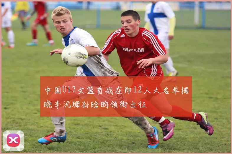 中国U17女篮首战在即12人大名单揭晓李沅珊孙晗昀领衔出征