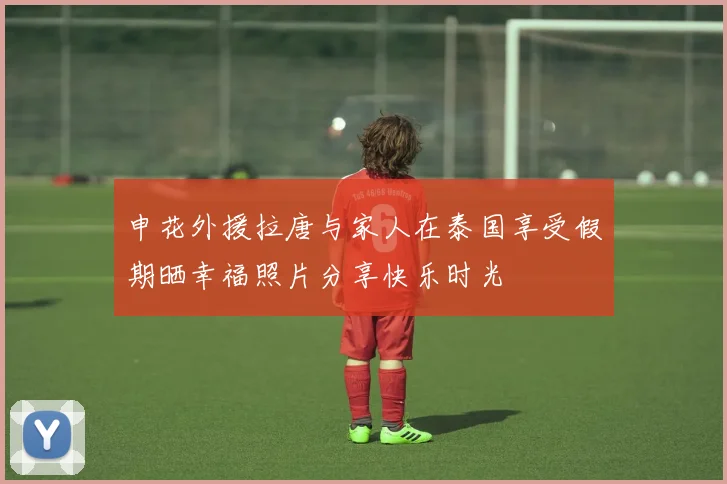申花外援拉唐与家人在泰国享受假期晒幸福照片分享快乐时光
