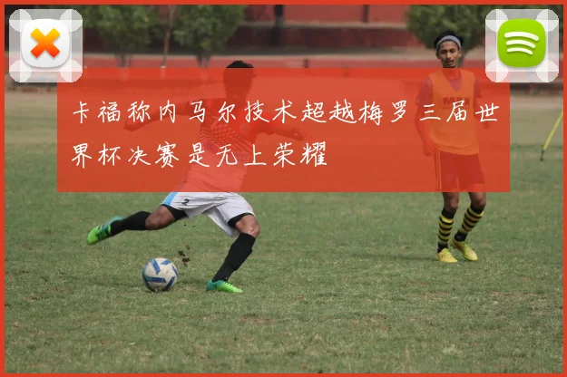 卡福称内马尔技术超越梅罗三届世界杯决赛是无上荣耀